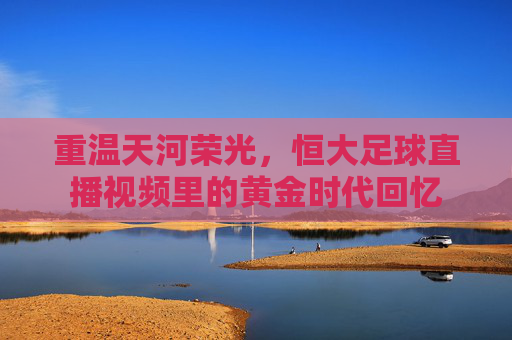 重温天河荣光,恒大足球直播视频里的黄金时代回忆