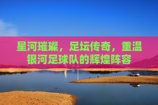 星河璀璨,足坛传奇,重温银河足球队的辉煌阵容