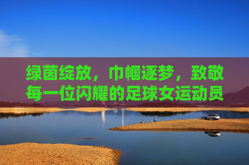 绿茵绽放,巾帼逐梦,致敬每一位闪耀的足球女运动员