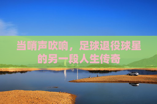 当哨声吹响,足球退役球星的另一段人生传奇