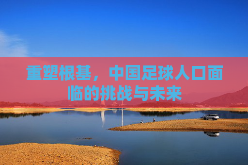 重塑根基,中国足球人口面临的挑战与未来