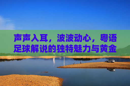 声声入耳,波波动心,粤语足球解说的独特魅力与黄金时代