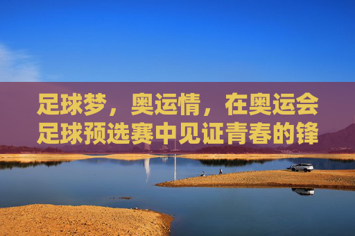 足球梦，奥运情，在奥运会足球预选赛中见证青春的锋芒