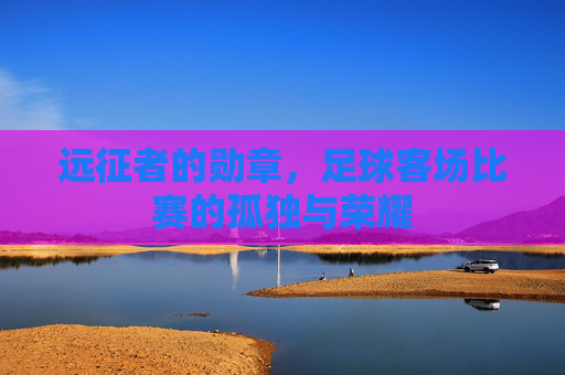 远征者的勋章,足球客场比赛的孤独与荣耀