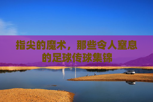 指尖的魔术，那些令人窒息的足球传球集锦