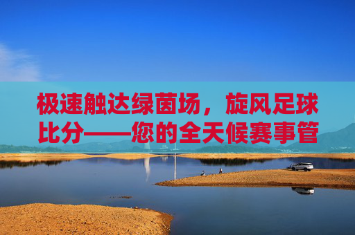 极速触达绿茵场,旋风足球比分——您的全天候赛事管家