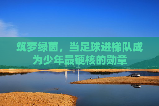 筑梦绿茵,当足球进梯队成为少年最硬核的勋章