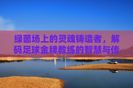 绿茵场上的灵魂铸造者，解码足球金牌教练的智慧与传奇