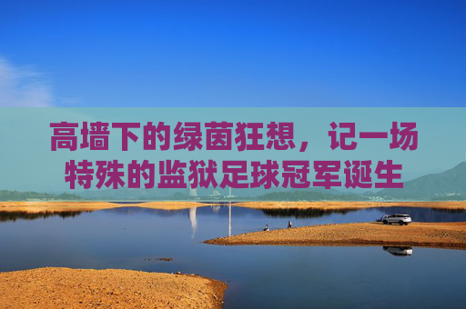 高墙下的绿茵狂想,记一场特殊的监狱足球冠军诞生