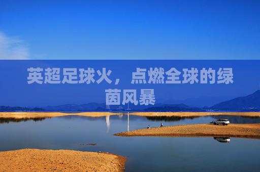 英超足球火,点燃全球的绿茵风暴