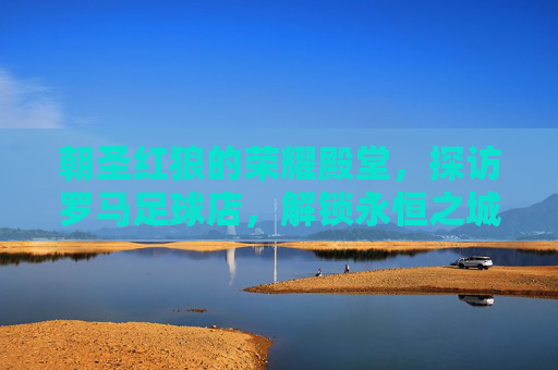 朝圣红狼的荣耀殿堂,探访罗马足球店,解锁永恒之城的足球记忆