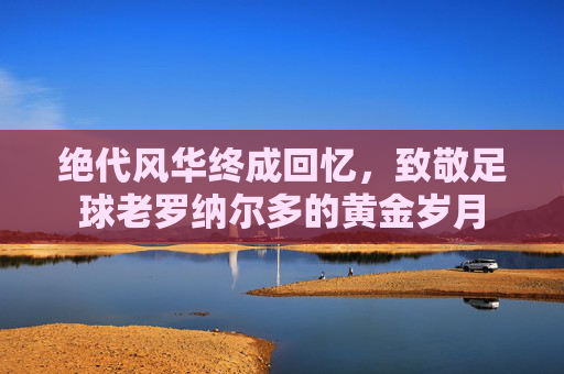 绝代风华终成回忆,致敬足球老罗纳尔多的黄金岁月