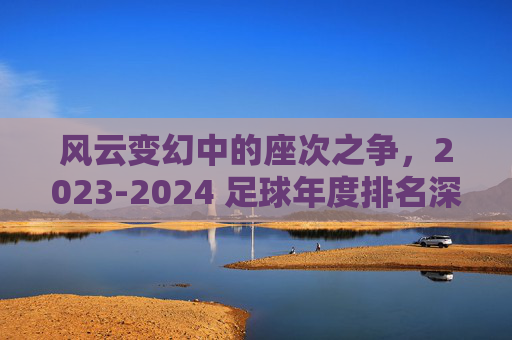 风云变幻中的座次之争,2023-2024 足球年度排名深度解析