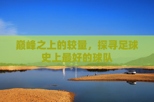 巅峰之上的较量,探寻足球史上最好的球队