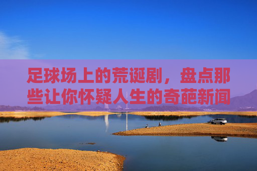 足球场上的荒诞剧，盘点那些让你怀疑人生的奇葩新闻