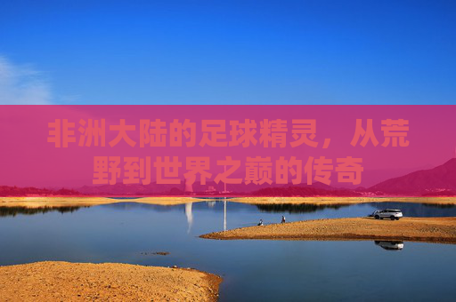 非洲大陆的足球精灵,从荒野到世界之巅的传奇