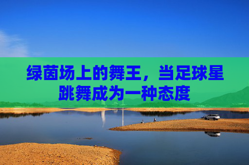 绿茵场上的舞王,当足球星跳舞成为一种态度
