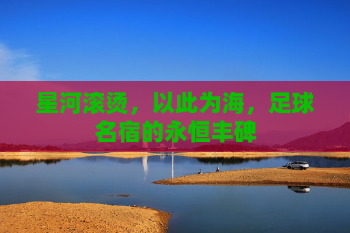 星河滚烫，以此为海，足球名宿的永恒丰碑