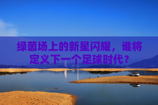 绿茵场上的新星闪耀,谁将定义下一个足球时代?