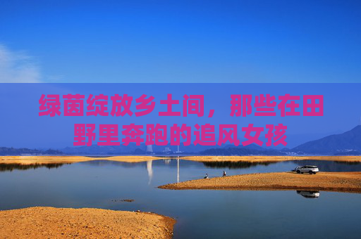 绿茵绽放乡土间，那些在田野里奔跑的追风女孩