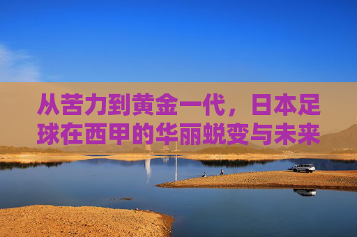 从苦力到黄金一代,日本足球在西甲的华丽蜕变与未来展望