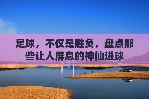 足球，不仅是胜负，盘点那些让人屏息的神仙进球