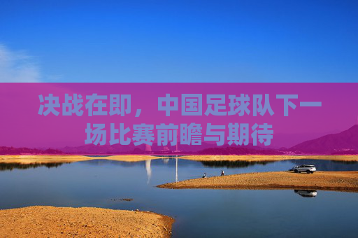决战在即，中国足球队下一场比赛前瞻与期待