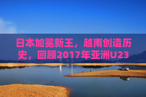 日本加冕新王,越南创造历史,回顾2017年亚洲U23足球锦标赛