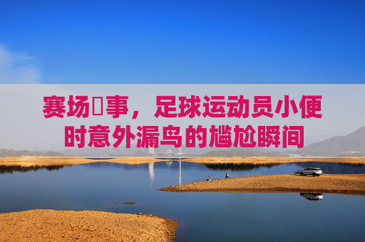 赛场囧事,足球运动员小便时意外漏鸟的尴尬瞬间