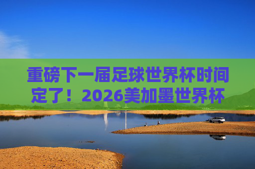 重磅下一届足球世界杯时间定了！2026美加墨世界杯赛程一览