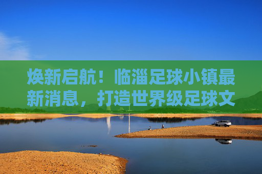 焕新启航!临淄足球小镇最新消息,打造世界级足球文化新地标