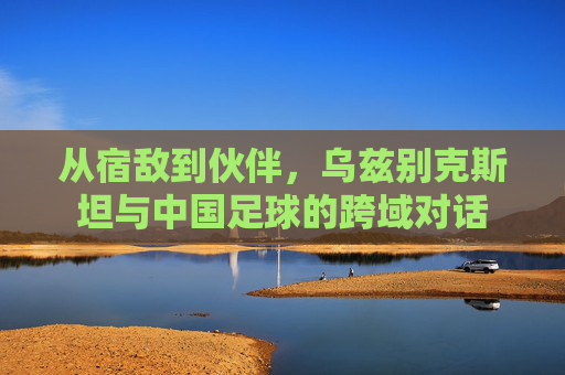 从宿敌到伙伴,乌兹别克斯坦与中国足球的跨域对话