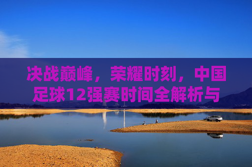 决战巅峰，荣耀时刻，中国足球12强赛时间全解析与征程展望