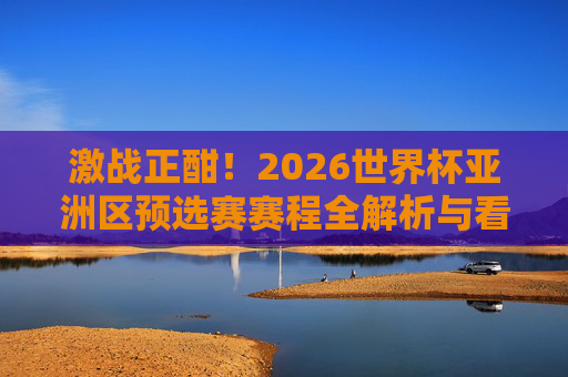 激战正酣！2026世界杯亚洲区预选赛赛程全解析与看点前瞻