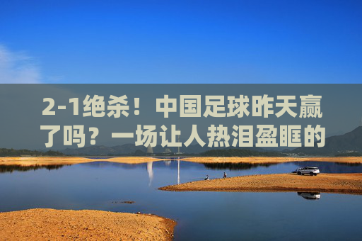 2-1绝杀！中国足球昨天赢了吗？一场让人热泪盈眶的胜利