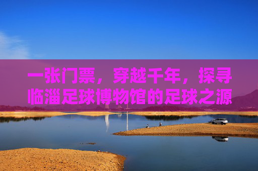 一张门票,穿越千年,探寻临淄足球博物馆的足球之源