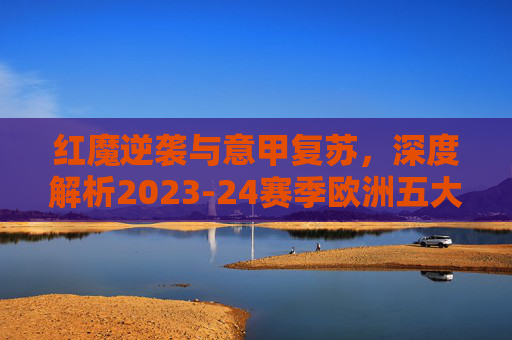 红魔逆袭与意甲复苏,深度解析2023-24赛季欧洲五大联赛最新排名