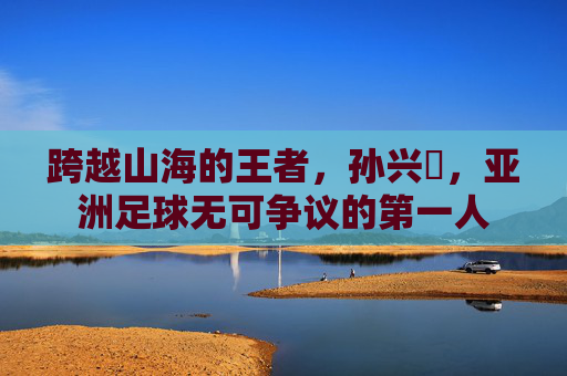 跨越山海的王者，孙兴慜，亚洲足球无可争议的第一人