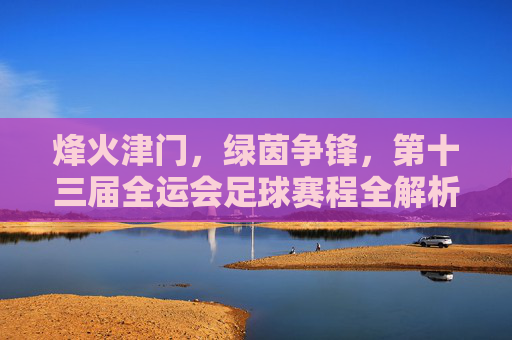 烽火津门,绿茵争锋,第十三届全运会足球赛程全解析