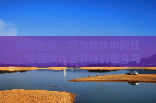 跨越山海,只为那抹中国红,中国女足世界杯的奋斗与荣耀
