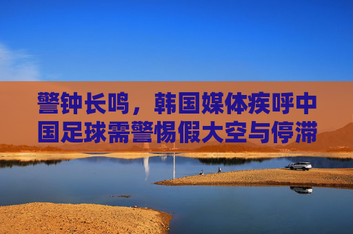 警钟长鸣,韩国媒体疾呼中国足球需警惕假大空与停滞不前