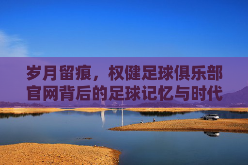 岁月留痕,权健足球俱乐部官网背后的足球记忆与时代背影