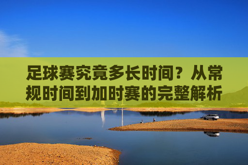 足球赛究竟多长时间?从常规时间到加时赛的完整解析