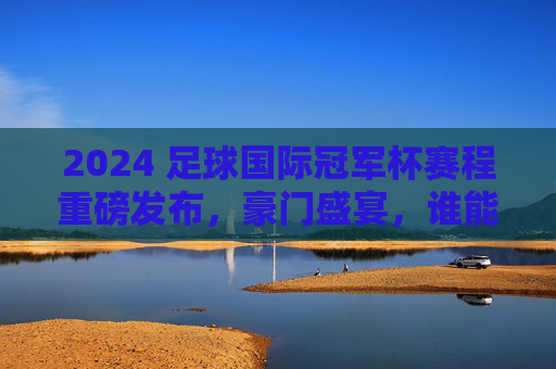 2024 足球国际冠军杯赛程重磅发布,豪门盛宴,谁能笑傲今夏?
