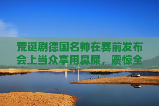 荒诞剧德国名帅在赛前发布会上当众享用鼻屎,震惊全欧足坛