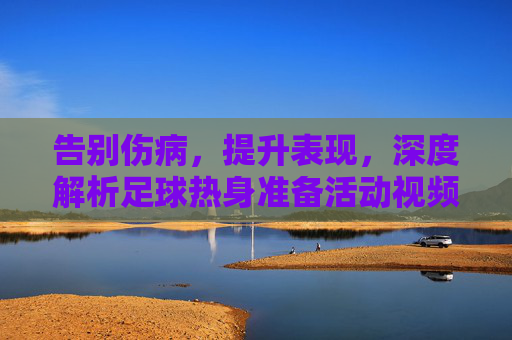 告别伤病,提升表现,深度解析足球热身准备活动视频的奥秘