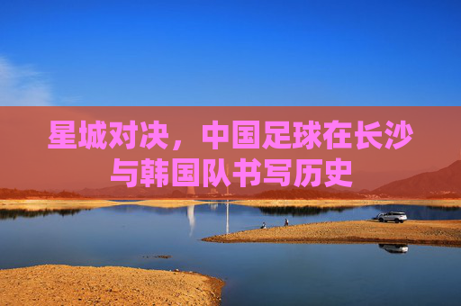 星城对决,中国足球在长沙与韩国队书写历史