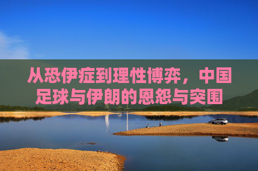 从恐伊症到理性博弈,中国足球与伊朗的恩怨与突围