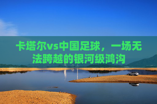 卡塔尔vs中国足球，一场无法跨越的银河级鸿沟