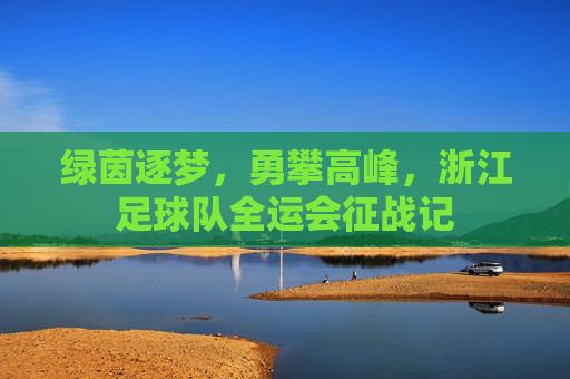 绿茵逐梦,勇攀高峰,浙江足球队全运会征战记